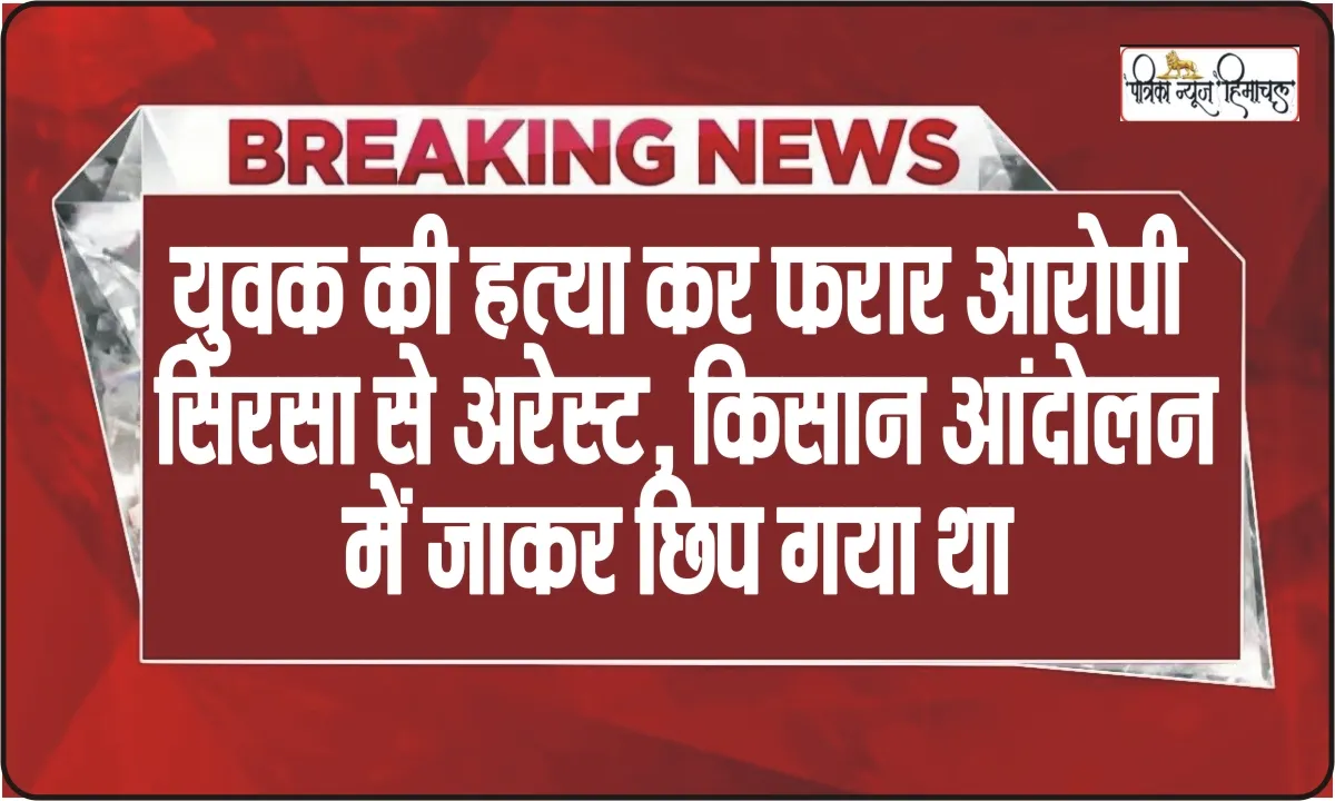 Himachal News || हिमाचल में युवक की हत्या कर फरार आरोपी पहुंचा किसान अंदोलन में, पुलिस ने सिरसा से किया गिरफ्तार 