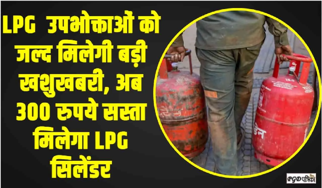 LPG Cylinder Price || LPG  उपभोक्ताओं को जल्द मिलेगी बड़ी खशुखबरी, अब 300 रुपये सस्ता मिलेगा LPG सिलेंडर