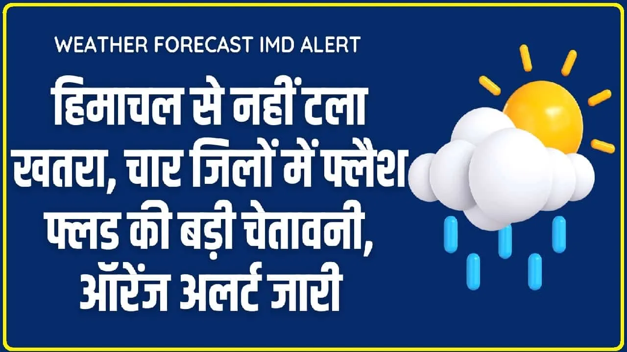 Weather Forecast IMD Alert : हिमाचल से नहीं टला खतरा, चार जिलों में फ्लैश फ्लड की बड़ी चेतावनी, ऑरेंज अलर्ट जारी