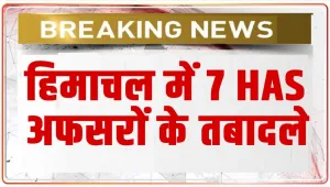 Transfer of HAS officers : हिमाचल में 7 HAS अफसरों के तबादले, ओशीन शर्मा सहित 4 अधिकारियों को कार्मिक विभाग में रिपोर्ट करने के आदेश