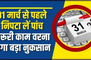 Deadline 31 March || 31 मार्च से पहले निपटा लें पांच जरूरी काम, वरना हो सकता है बड़ा नुकसान..